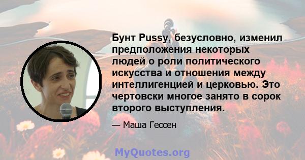 Бунт Pussy, безусловно, изменил предположения некоторых людей о роли политического искусства и отношения между интеллигенцией и церковью. Это чертовски многое занято в сорок второго выступления.