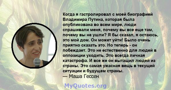 Когда я гастролировал с моей биографией Владимира Путина, которая была опубликована во всем мире, люди спрашивали меня, почему вы все еще там, почему вы не ушли? Я бы сказал, я остаюсь, это мой дом. Он может уйти! Было