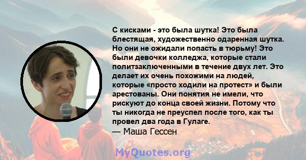 С кисками - это была шутка! Это была блестящая, художественно одаренная шутка. Но они не ожидали попасть в тюрьму! Это были девочки колледжа, которые стали политзаключенными в течение двух лет. Это делает их очень