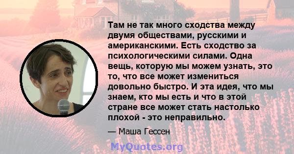 Там не так много сходства между двумя обществами, русскими и американскими. Есть сходство за психологическими силами. Одна вещь, которую мы можем узнать, это то, что все может измениться довольно быстро. И эта идея, что 