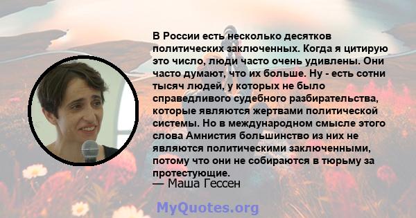 В России есть несколько десятков политических заключенных. Когда я цитирую это число, люди часто очень удивлены. Они часто думают, что их больше. Ну - есть сотни тысяч людей, у которых не было справедливого судебного