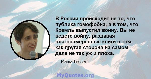 В России происходит не то, что публика гомофобна, а в том, что Кремль выпустил войну. Вы не ведете войну, раздавая благонамеренные книги о том, как другая сторона на самом деле не так уж и плоха.