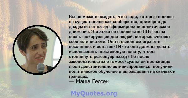 Вы не можете ожидать, что люди, которые вообще не существовали как сообщество, примерно до двадцати лет назад сформировали политическое движение. Эта атака на сообщество ЛГБТ была очень шокирующей для людей, которые