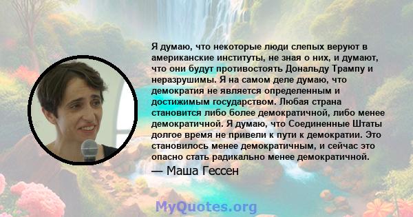 Я думаю, что некоторые люди слепых веруют в американские институты, не зная о них, и думают, что они будут противостоять Дональду Трампу и неразрушимы. Я на самом деле думаю, что демократия не является определенным и