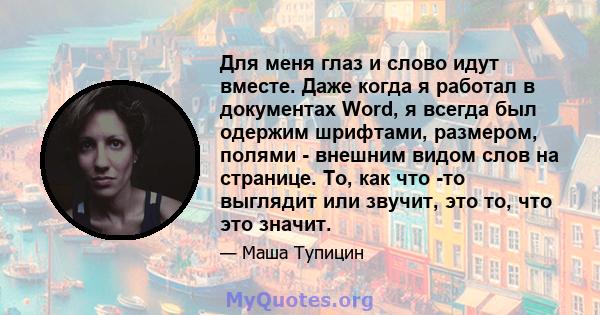 Для меня глаз и слово идут вместе. Даже когда я работал в документах Word, я всегда был одержим шрифтами, размером, полями - внешним видом слов на странице. То, как что -то выглядит или звучит, это то, что это значит.