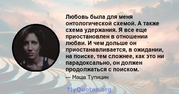 Любовь была для меня онтологической схемой. А также схема удержания. Я все еще приостановлен в отношении любви. И чем дольше он приостанавливается, в ожидании, на поиске, тем сложнее, как это ни парадоксально, он должен 