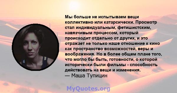 Мы больше не испытываем вещи коллективно или катарсически. Просмотр стал индивидуальным, фетишистским, навязчивым процессом, который происходит отдельно от других, и это отражает не только наше отношение к кино как