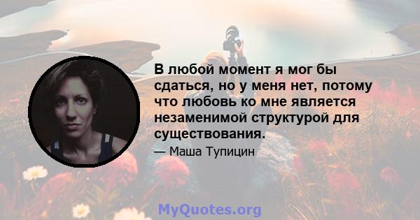 В любой момент я мог бы сдаться, но у меня нет, потому что любовь ко мне является незаменимой структурой для существования.