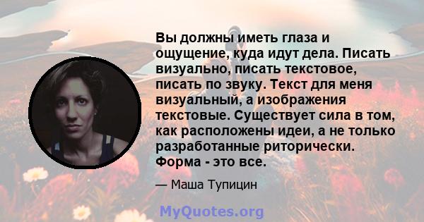 Вы должны иметь глаза и ощущение, куда идут дела. Писать визуально, писать текстовое, писать по звуку. Текст для меня визуальный, а изображения текстовые. Существует сила в том, как расположены идеи, а не только