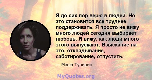 Я до сих пор верю в людей. Но это становится все труднее поддерживать. Я просто не вижу много людей сегодня выбирает любовь. Я вижу, как люди много этого выпускают. Взыскание на это, откладывание, саботирование,