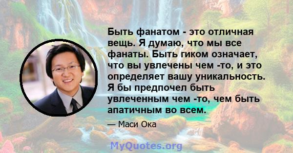 Быть фанатом - это отличная вещь. Я думаю, что мы все фанаты. Быть гиком означает, что вы увлечены чем -то, и это определяет вашу уникальность. Я бы предпочел быть увлеченным чем -то, чем быть апатичным во всем.