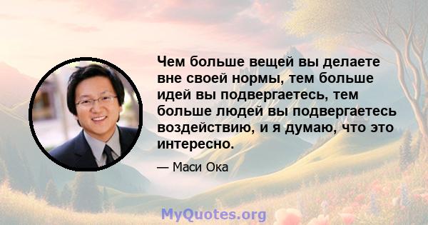 Чем больше вещей вы делаете вне своей нормы, тем больше идей вы подвергаетесь, тем больше людей вы подвергаетесь воздействию, и я думаю, что это интересно.