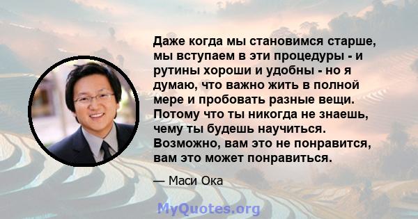 Даже когда мы становимся старше, мы вступаем в эти процедуры - и рутины хороши и удобны - но я думаю, что важно жить в полной мере и пробовать разные вещи. Потому что ты никогда не знаешь, чему ты будешь научиться.