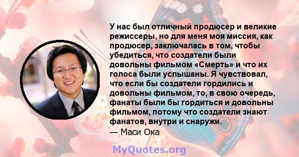 У нас был отличный продюсер и великие режиссеры, но для меня моя миссия, как продюсер, заключалась в том, чтобы убедиться, что создатели были довольны фильмом «Смерть» и что их голоса были услышаны. Я чувствовал, что