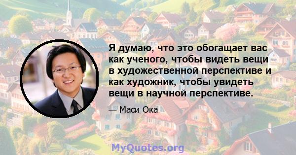 Я думаю, что это обогащает вас как ученого, чтобы видеть вещи в художественной перспективе и как художник, чтобы увидеть вещи в научной перспективе.