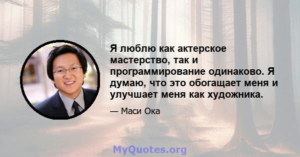 Я люблю как актерское мастерство, так и программирование одинаково. Я думаю, что это обогащает меня и улучшает меня как художника.