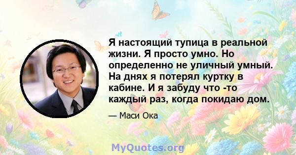 Я настоящий тупица в реальной жизни. Я просто умно. Но определенно не уличный умный. На днях я потерял куртку в кабине. И я забуду что -то каждый раз, когда покидаю дом.