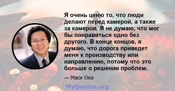 Я очень ценю то, что люди делают перед камерой, а также за камерой. Я не думаю, что мог бы понравиться одно без другого. В конце концов, я думаю, что дорога приведет меня к производству или направлению, потому что это