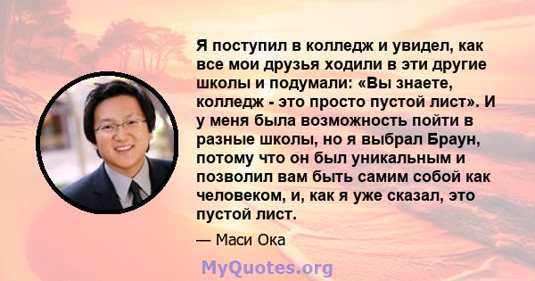 Я поступил в колледж и увидел, как все мои друзья ходили в эти другие школы и подумали: «Вы знаете, колледж - это просто пустой лист». И у меня была возможность пойти в разные школы, но я выбрал Браун, потому что он был 