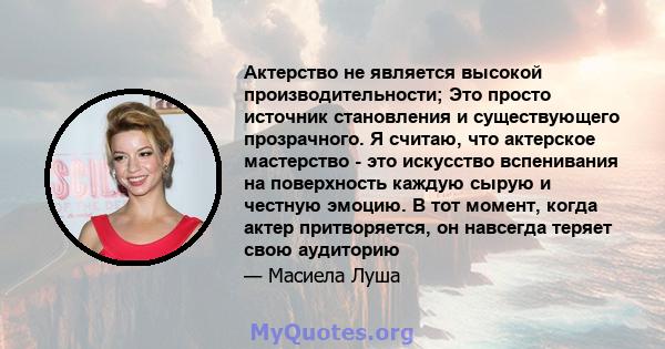 Актерство не является высокой производительности; Это просто источник становления и существующего прозрачного. Я считаю, что актерское мастерство - это искусство вспенивания на поверхность каждую сырую и честную эмоцию. 