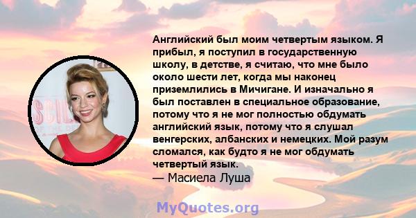 Английский был моим четвертым языком. Я прибыл, я поступил в государственную школу, в детстве, я считаю, что мне было около шести лет, когда мы наконец приземлились в Мичигане. И изначально я был поставлен в специальное 