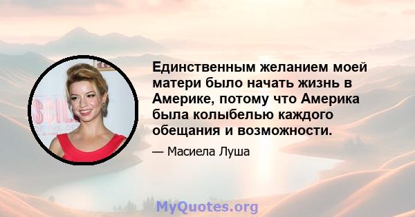 Единственным желанием моей матери было начать жизнь в Америке, потому что Америка была колыбелью каждого обещания и возможности.