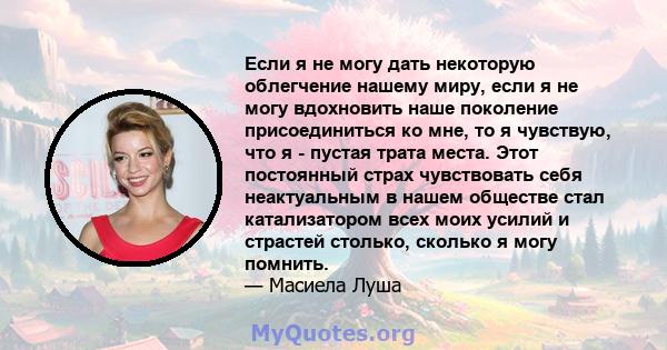 Если я не могу дать некоторую облегчение нашему миру, если я не могу вдохновить наше поколение присоединиться ко мне, то я чувствую, что я - пустая трата места. Этот постоянный страх чувствовать себя неактуальным в