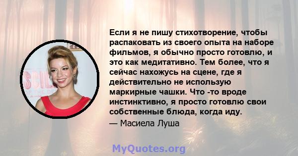 Если я не пишу стихотворение, чтобы распаковать из своего опыта на наборе фильмов, я обычно просто готовлю, и это как медитативно. Тем более, что я сейчас нахожусь на сцене, где я действительно не использую маркирные