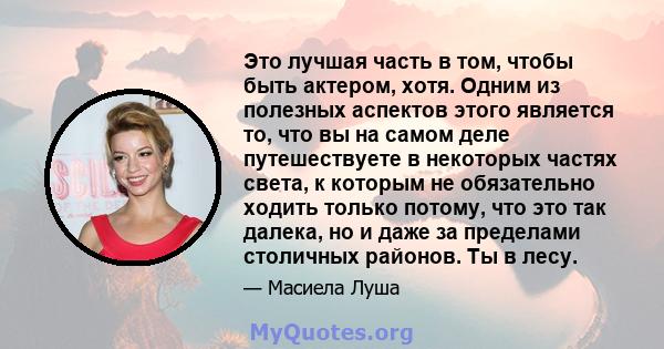 Это лучшая часть в том, чтобы быть актером, хотя. Одним из полезных аспектов этого является то, что вы на самом деле путешествуете в некоторых частях света, к которым не обязательно ходить только потому, что это так