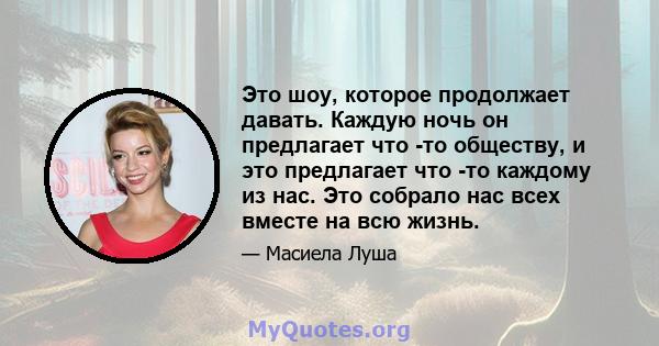 Это шоу, которое продолжает давать. Каждую ночь он предлагает что -то обществу, и это предлагает что -то каждому из нас. Это собрало нас всех вместе на всю жизнь.