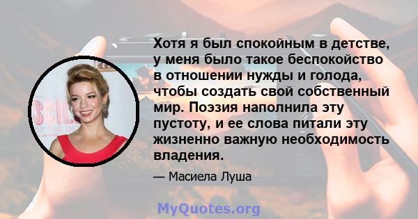 Хотя я был спокойным в детстве, у меня было такое беспокойство в отношении нужды и голода, чтобы создать свой собственный мир. Поэзия наполнила эту пустоту, и ее слова питали эту жизненно важную необходимость владения.