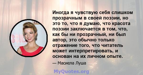 Иногда я чувствую себя слишком прозрачным в своей поэзии, но это то, что я думаю, что красота поэзии заключается в том, что, как бы ни прозрачный, ни был автор, это обычно только отражение того, что читатель может