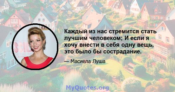 Каждый из нас стремится стать лучшим человеком; И если я хочу внести в себя одну вещь, это было бы сострадание.