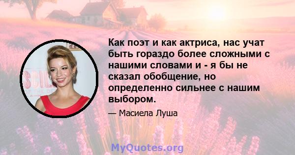 Как поэт и как актриса, нас учат быть гораздо более сложными с нашими словами и - я бы не сказал обобщение, но определенно сильнее с нашим выбором.