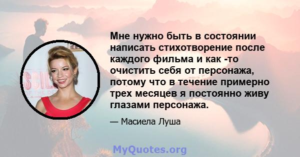 Мне нужно быть в состоянии написать стихотворение после каждого фильма и как -то очистить себя от персонажа, потому что в течение примерно трех месяцев я постоянно живу глазами персонажа.