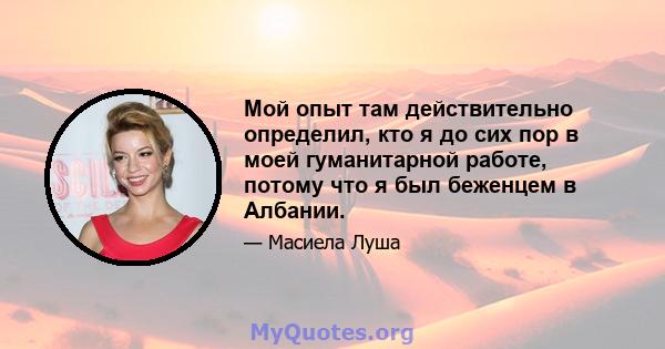 Мой опыт там действительно определил, кто я до сих пор в моей гуманитарной работе, потому что я был беженцем в Албании.