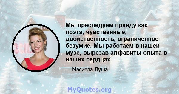 Мы преследуем правду как поэта, чувственные, двойственность, ограниченное безумие. Мы работаем в нашей музе, вырезав алфавиты опыта в наших сердцах.