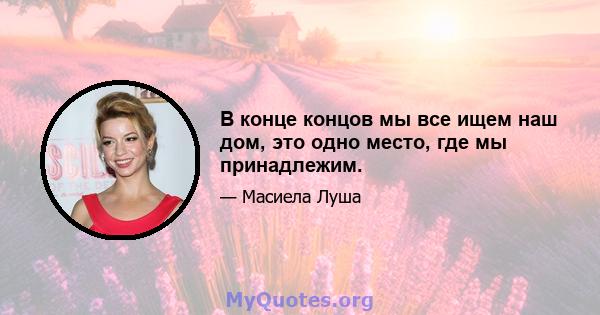 В конце концов мы все ищем наш дом, это одно место, где мы принадлежим.