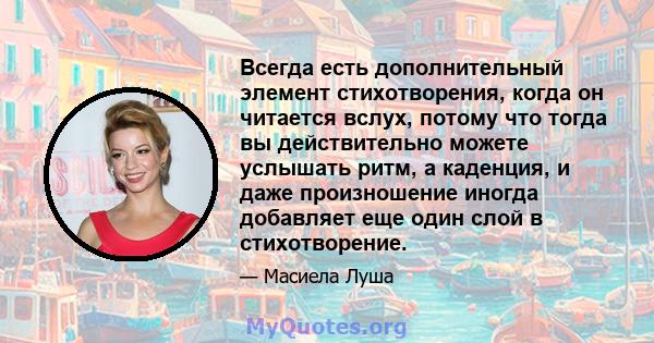 Всегда есть дополнительный элемент стихотворения, когда он читается вслух, потому что тогда вы действительно можете услышать ритм, а каденция, и даже произношение иногда добавляет еще один слой в стихотворение.