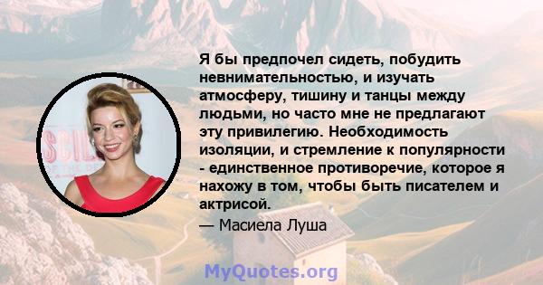 Я бы предпочел сидеть, побудить невнимательностью, и изучать атмосферу, тишину и танцы между людьми, но часто мне не предлагают эту привилегию. Необходимость изоляции, и стремление к популярности - единственное