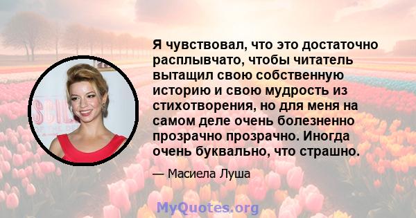 Я чувствовал, что это достаточно расплывчато, чтобы читатель вытащил свою собственную историю и свою мудрость из стихотворения, но для меня на самом деле очень болезненно прозрачно прозрачно. Иногда очень буквально, что 