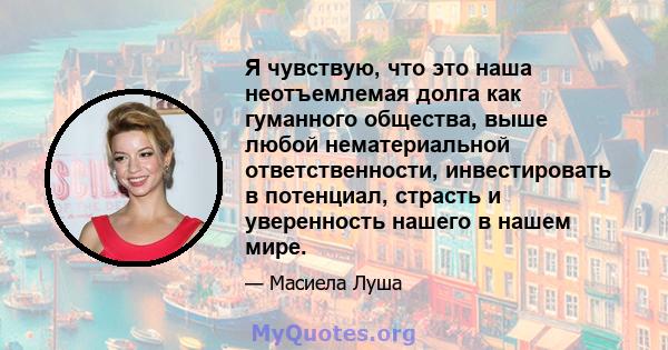 Я чувствую, что это наша неотъемлемая долга как гуманного общества, выше любой нематериальной ответственности, инвестировать в потенциал, страсть и уверенность нашего в нашем мире.