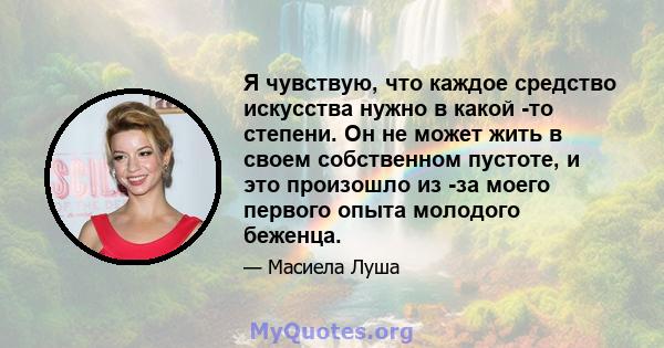 Я чувствую, что каждое средство искусства нужно в какой -то степени. Он не может жить в своем собственном пустоте, и это произошло из -за моего первого опыта молодого беженца.