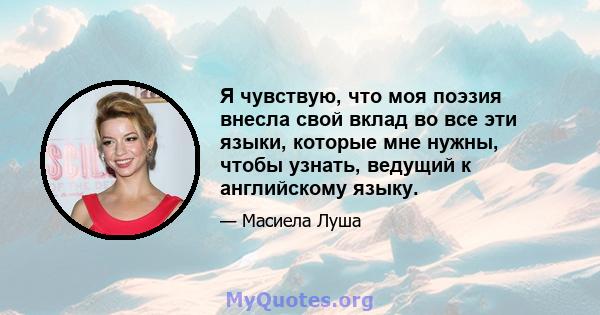 Я чувствую, что моя поэзия внесла свой вклад во все эти языки, которые мне нужны, чтобы узнать, ведущий к английскому языку.