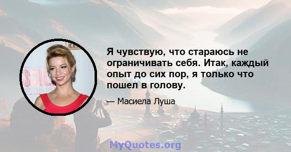 Я чувствую, что стараюсь не ограничивать себя. Итак, каждый опыт до сих пор, я только что пошел в голову.