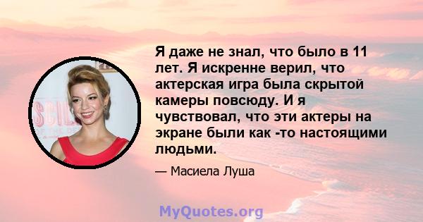 Я даже не знал, что было в 11 лет. Я искренне верил, что актерская игра была скрытой камеры повсюду. И я чувствовал, что эти актеры на экране были как -то настоящими людьми.