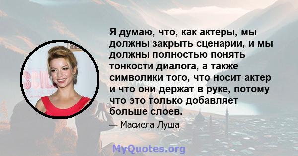 Я думаю, что, как актеры, мы должны закрыть сценарии, и мы должны полностью понять тонкости диалога, а также символики того, что носит актер и что они держат в руке, потому что это только добавляет больше слоев.