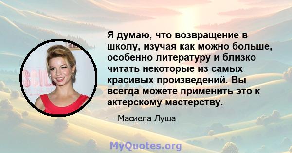 Я думаю, что возвращение в школу, изучая как можно больше, особенно литературу и близко читать некоторые из самых красивых произведений. Вы всегда можете применить это к актерскому мастерству.