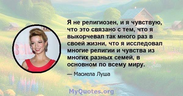 Я не религиозен, и я чувствую, что это связано с тем, что я выкорчевал так много раз в своей жизни, что я исследовал многие религии и чувства из многих разных семей, в основном по всему миру.