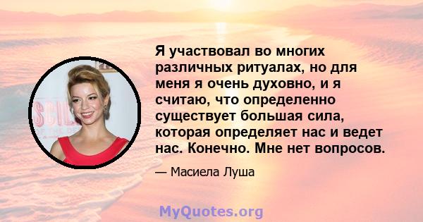 Я участвовал во многих различных ритуалах, но для меня я очень духовно, и я считаю, что определенно существует большая сила, которая определяет нас и ведет нас. Конечно. Мне нет вопросов.